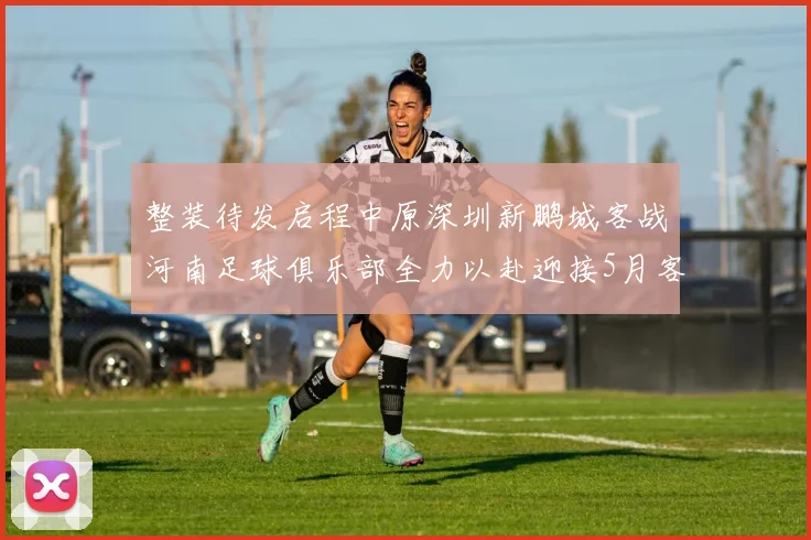 整装待发启程中原深圳新鹏城客战河南足球俱乐部全力以赴迎接5月客场挑战