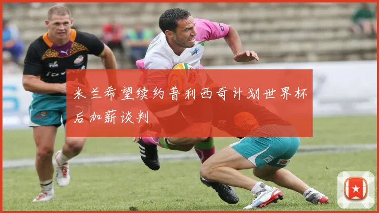 米兰希望续约普利西奇计划世界杯后加薪谈判