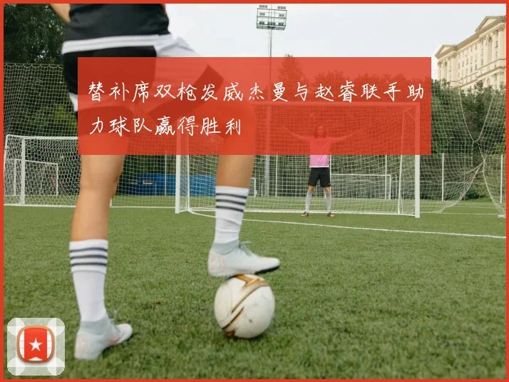 替补席双枪发威杰曼与赵睿联手助力球队赢得胜利