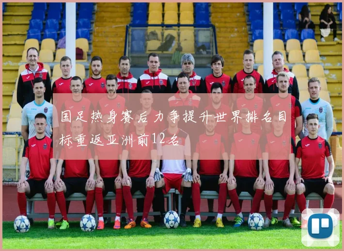 国足热身赛后力争提升世界排名目标重返亚洲前12名
