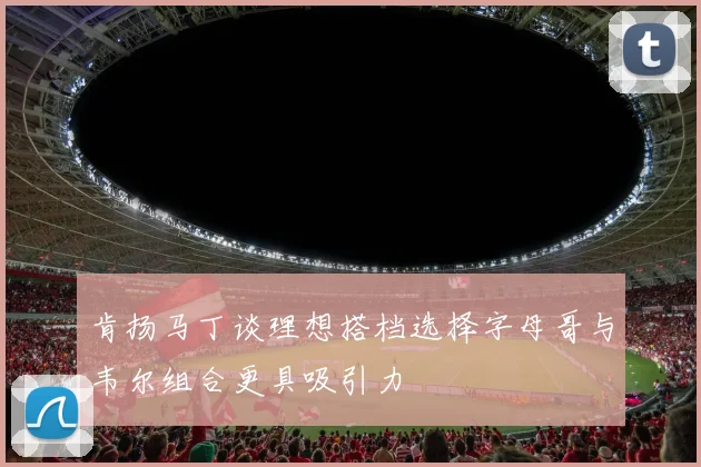 肯扬马丁谈理想搭档选择字母哥与韦尔组合更具吸引力