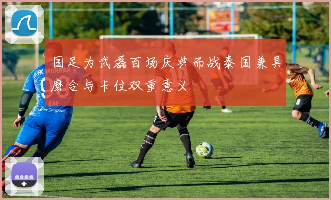 国足为武磊百场庆典而战泰国兼具磨合与卡位双重意义