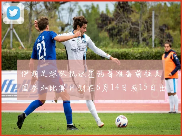 伊朗足球队抵达墨西哥准备前往美国参加比赛计划在6月14日或15日出发