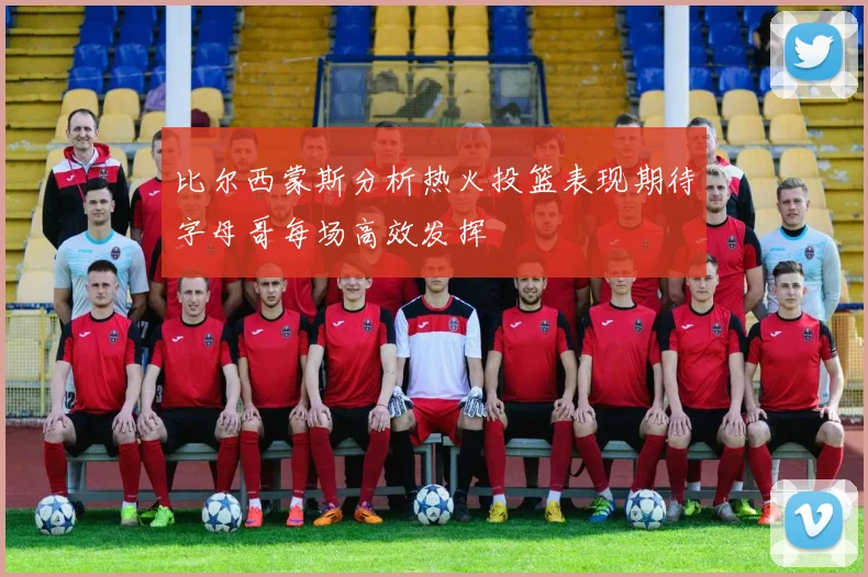 比尔西蒙斯分析热火投篮表现期待字母哥每场高效发挥