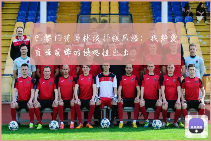 巴黎门将马林谈扑救风格：我热爱直面前锋的侵略性出击
