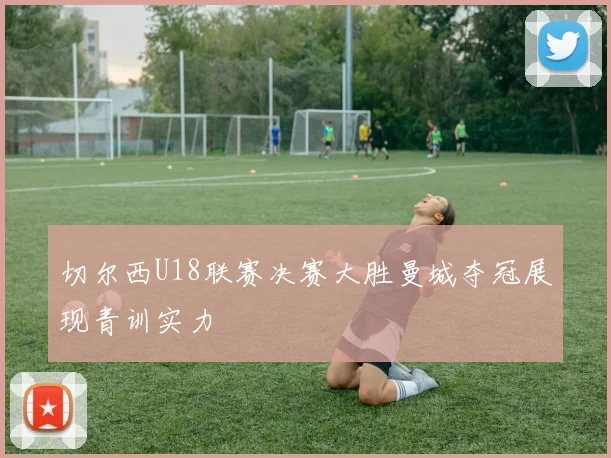 切尔西U18联赛决赛大胜曼城夺冠展现青训实力